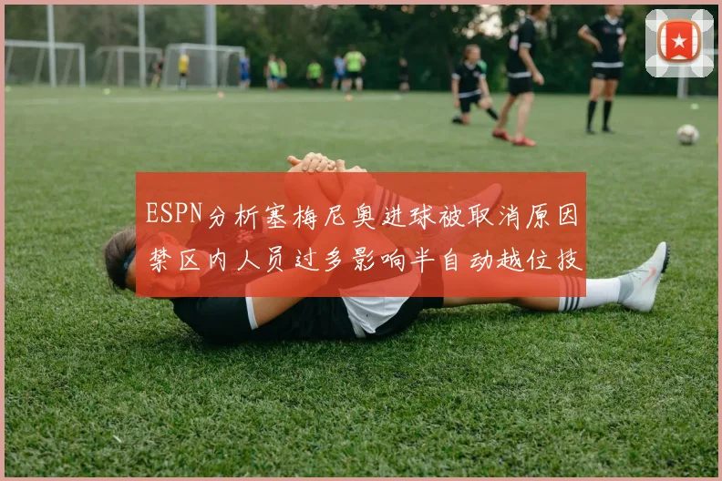 ESPN分析塞梅尼奥进球被取消原因禁区内人员过多影响半自动越位技术使用