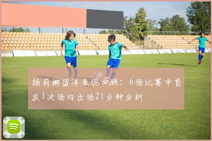 杨莉娜留洋表现回顾：6场比赛中首发1次场均出场21分钟分析