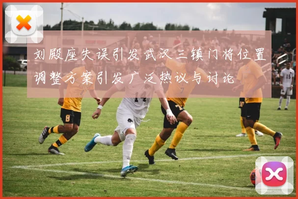 刘殿座失误引发武汉三镇门将位置调整方案引发广泛热议与讨论