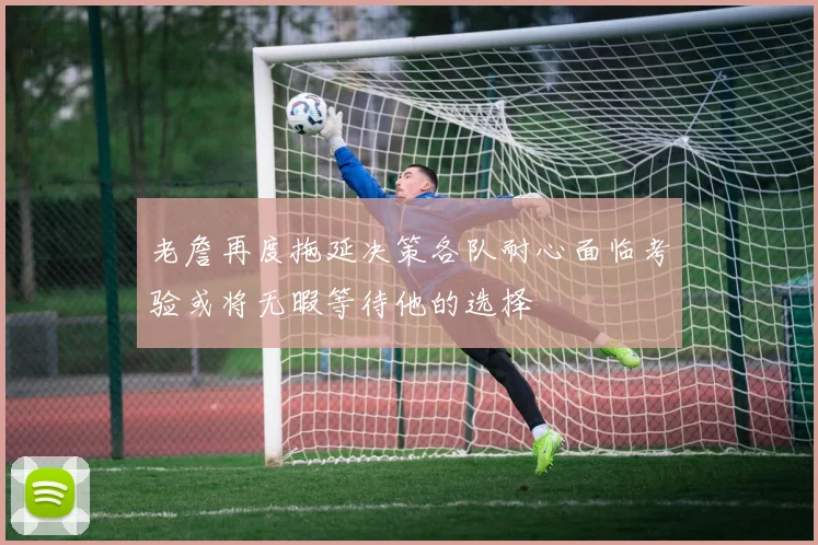 老詹再度拖延决策各队耐心面临考验或将无暇等待他的选择