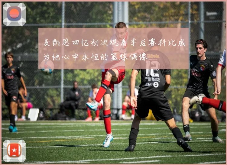 麦凯恩回忆初次观看季后赛科比成为他心中永恒的篮球偶像