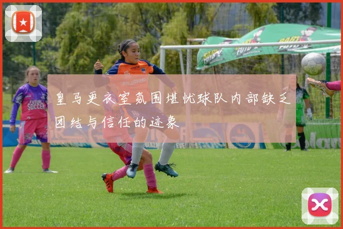 皇马更衣室氛围堪忧球队内部缺乏团结与信任的迹象