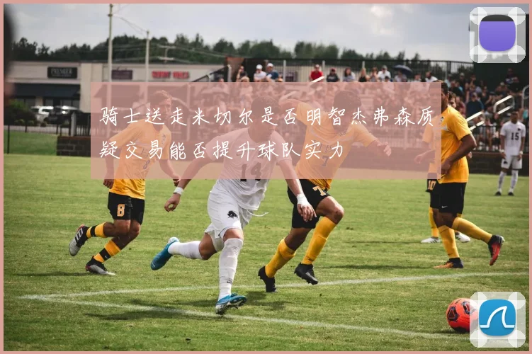 骑士送走米切尔是否明智杰弗森质疑交易能否提升球队实力
