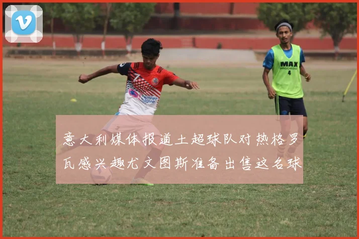 意大利媒体报道土超球队对热格罗瓦感兴趣尤文图斯准备出售这名球员