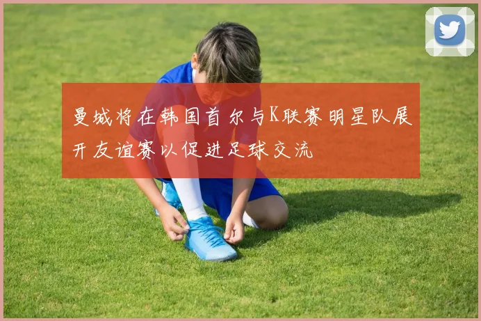 曼城将在韩国首尔与K联赛明星队展开友谊赛以促进足球交流