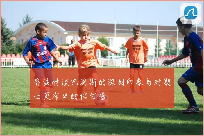 香波特谈巴恩斯的深刻印象与对骑士莫布里的信任感