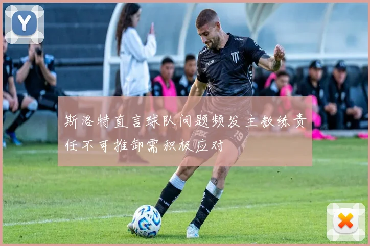 斯洛特直言球队问题频发主教练责任不可推卸需积极应对
