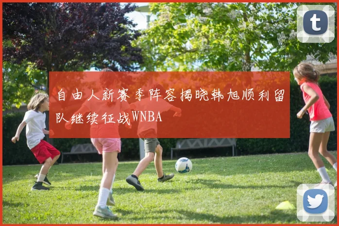 自由人新赛季阵容揭晓韩旭顺利留队继续征战WNBA