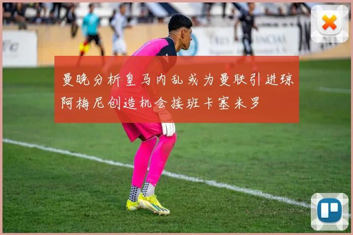 曼晚分析皇马内乱或为曼联引进琼阿梅尼创造机会接班卡塞米罗