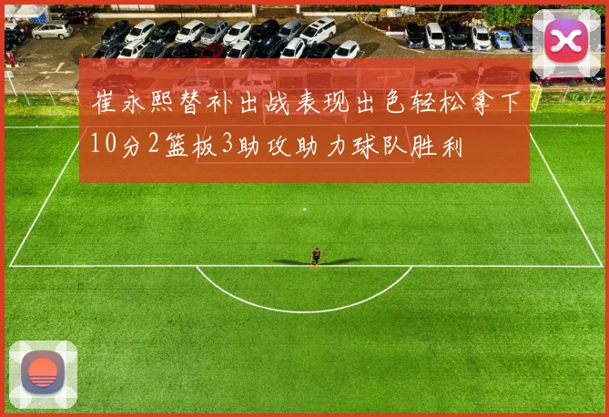 崔永熙替补出战表现出色轻松拿下10分2篮板3助攻助力球队胜利