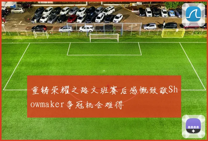重铸荣耀之路文班赛后感慨致敬Showmaker争冠机会难得