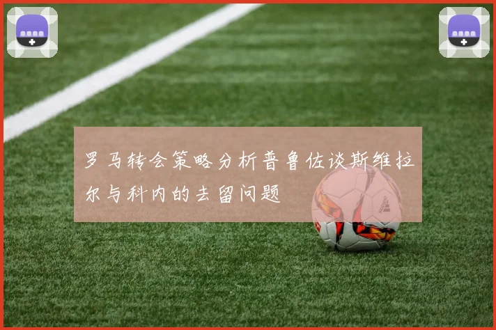 罗马转会策略分析普鲁佐谈斯维拉尔与科内的去留问题