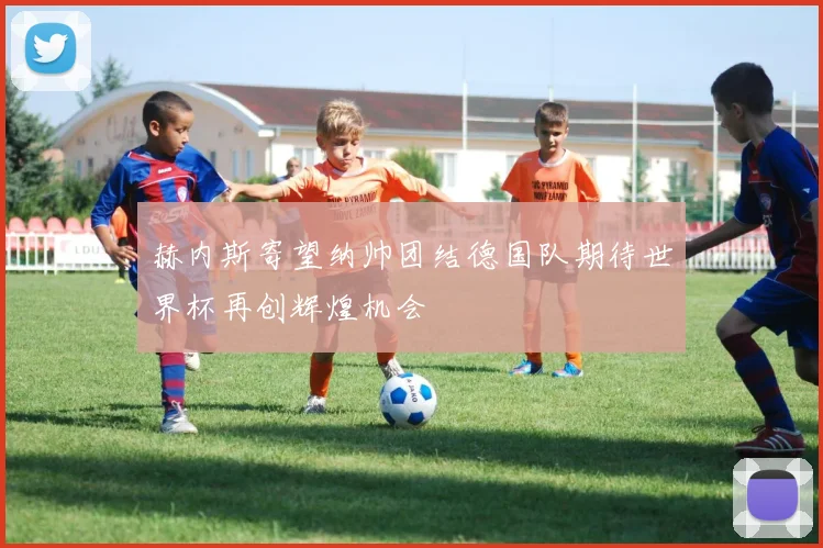 赫内斯寄望纳帅团结德国队期待世界杯再创辉煌机会