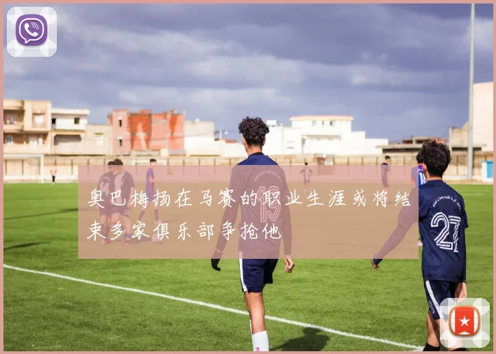 奥巴梅扬在马赛的职业生涯或将结束多家俱乐部争抢他