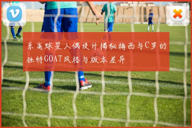 乐高球星人偶设计揭秘梅西与C罗的独特GOAT风格与版本差异