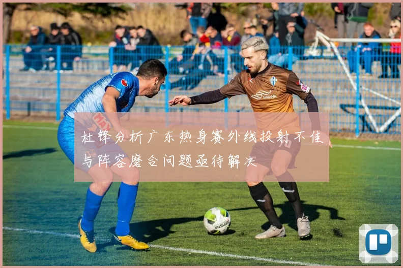 杜锋分析广东热身赛外线投射不佳与阵容磨合问题亟待解决