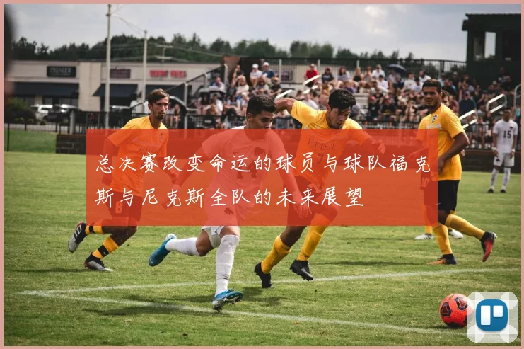总决赛改变命运的球员与球队福克斯与尼克斯全队的未来展望