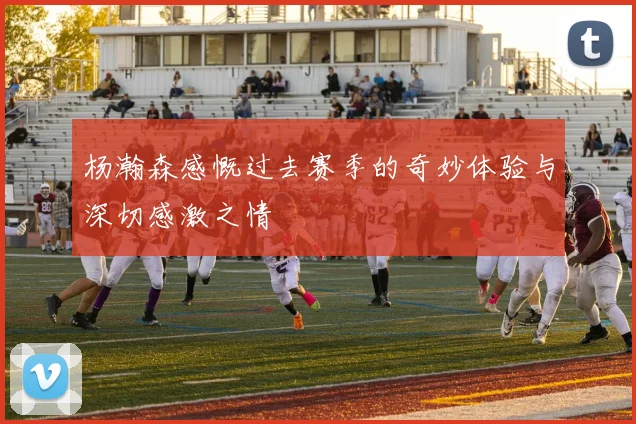 杨瀚森感慨过去赛季的奇妙体验与深切感激之情