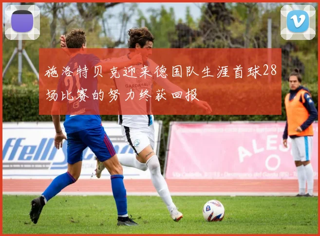施洛特贝克迎来德国队生涯首球28场比赛的努力终获回报