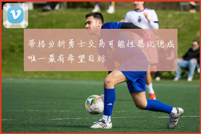 蒂格分析勇士交易可能性恩比德成唯一最有希望目标